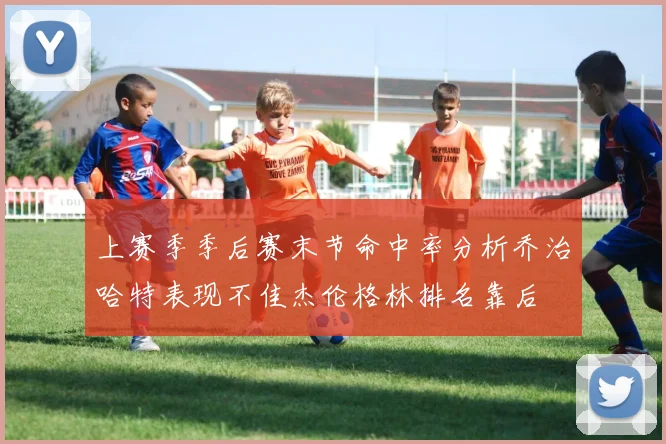 上赛季季后赛末节命中率分析乔治哈特表现不佳杰伦格林排名靠后