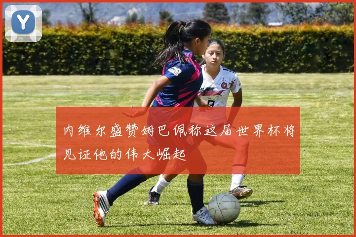 内维尔盛赞姆巴佩称这届世界杯将见证他的伟大崛起