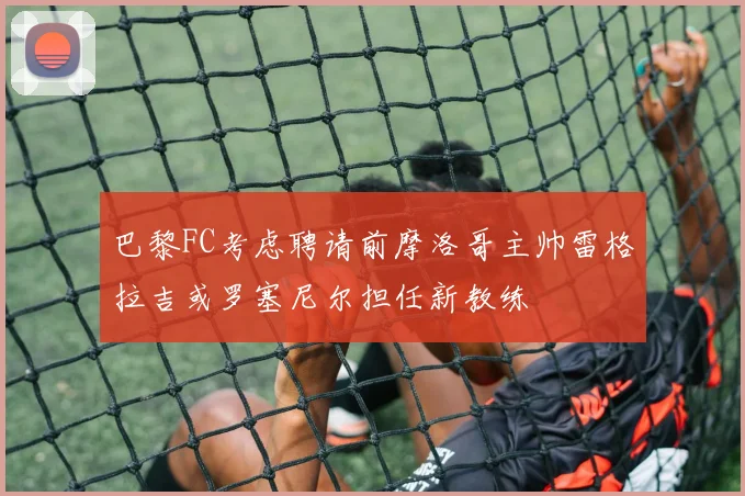 巴黎FC考虑聘请前摩洛哥主帅雷格拉吉或罗塞尼尔担任新教练